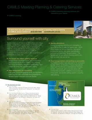CAMLS Meeting Planning & Catering Services
     Allow the staff of CAMLS to help you plan your meeting.                       n	   CAMLS meeting planning services are
                                                                                        tailored to your needs
     n	   CAMLS catering                                                                Our services are tailored to your needs and the level
          Options are available, from a box lunch to a                                  of attention you require. Let us know how much
          gourmet meal. Our staff can help you connect with                             support you want, and we will
          specialized caterers to design the meal you desire                            respond appropriately while
          within your budget.                                                           exceeding your expectations.



         To learn how you can participate and schedule a meeting, event or training
         at CAMLS, please contact us: (813) 224-7840 or camls@health.usf.edu



    Surround yourself with city
    Tampa invites you to explore its rich culture and unique                      n	   Nearby attractions
    history. As the largest urban center on Florida’s west                             Finding something interesting and enjoyable to
    coast, Tampa offers a diverse array of amenities to                                do in Tampa Bay is really the easiest part. World
    meet the needs and desires of any traveler. From                                   class museums, famous beaches, fast-paced
    art museums to professional sports, CAMLS’                                         professional sports, and urban sophistication
    downtown Tampa location adds to the convenience of                                 surround our downtown Tampa location. The
    accessibility to every visit.                                                      hardest part for you will be choosing what to do
                                                                                       first, but even that can be fun.
    n	   The hotels are within walking distance
         Tampa’s finest downtown hotels are situated from                         n	   Area transportation and parking is accessible
         one to seven blocks from CAMLS. Your meeting                                  The CAMLS location was selected for its convenient
         can focus on meeting rather than transporting. Your                           access. Within 15 minutes of Tampa International
         guests can enjoy rest and relaxation nearby.                                  Airport and five minutes of well-planned interstate
                                                                                       access, visitors can get in, out and about with
    n	   Area restaurants are tantalizing                                              minimal time and effort. CAMLS is surrounded by
         Even when you’re changing the world, it’s important to                        many public and private parking options, including
         make time for a few memorable dining experiences.                             valet parking.
         Tampa’s nearby restaurant icons are diverse.



                                                                                                        Tampa            USF Campus
                                                                                                        International
n   	 The directions are easy                                                                           Airport       Tampa
         	 From the North
                                                                                  Clearwater
     	     Take I-275 South, Take Exit 44 toward Downtown-West, Merge
     	     onto N. Ashley Dr., Turn left onto E. Whiting St., Turn right onto      St Pete / Clearwater
     	     Franklin St.                                                            International Airport
	  	 From the West (Pinellas County / Tampa International Airport)
		 Take I-275 North, Take Exit 44 toward Downtown-East/West,
  	 Take the Ashley ramp toward Downtown-West/Tampa St., Merge
  	 onto N. Ashley Dr., Turn left onto E. Whiting St., Turn right onto
  	 Franklin St.

	  	 From the East (Brandon)
		 Take the Crosstown Expressway Toll Exit West toward Tampa/Port
  	 Tampa, Merge onto Crosstown Expy/FL-618 W., Take Exit 7                                                      Sarasota / Bradenton
                                                                                                                 International Airport
  	 toward Downtown-West, Turn right onto S. Morgan St., Turn left
  	 onto E. Whiting St., Turn left onto Franklin St.

	  	 From I-4 (Orlando)                                                         	  	 From the South
		 Take I-4 West, Keep left at fork toward N Tampa St, Take Exit                		 Take I-75 North toward I-4, Take I-4 West, Keep left at fork toward
  	 45A toward Downtown-West, Merge onto N. Tampa St., Turn                       	 N. Tampa St., Take Exit 45A toward Downtown-West, Merge onto
  	 left onto E. Whiting St., Turn right onto Franklin St.                        	 N. Tampa St., Turn left onto E. Whiting St., Turn right onto Franklin St.
 
