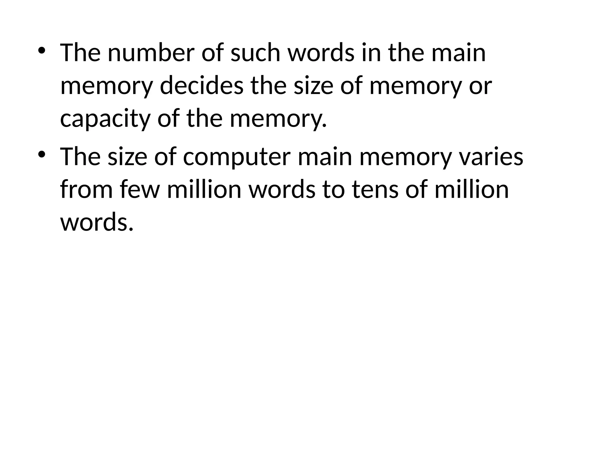 • The number of such words in the main
memory decides the size of memory or
capacity of the memory.
• The size of computer main memory varies
from few million words to tens of million
words.
 