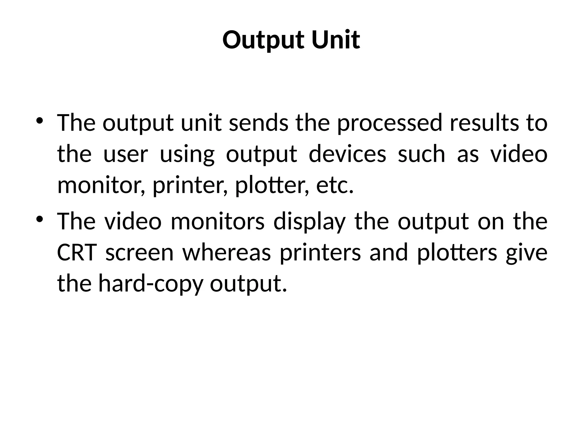 Output Unit
• The output unit sends the processed results to
the user using output devices such as video
monitor, printer, plotter, etc.
• The video monitors display the output on the
CRT screen whereas printers and plotters give
the hard-copy output.
 