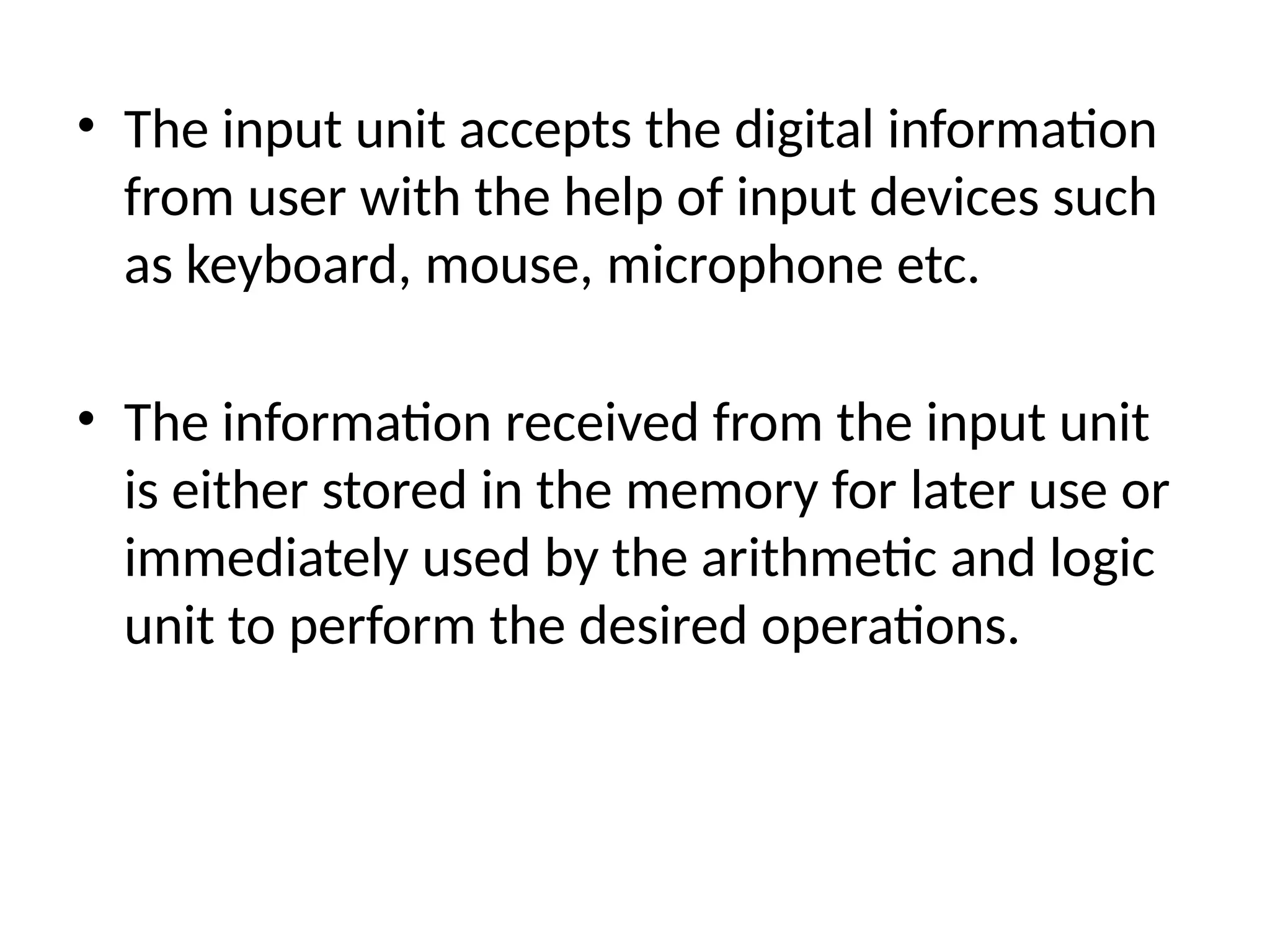 • The input unit accepts the digital information
from user with the help of input devices such
as keyboard, mouse, microphone etc.
• The information received from the input unit
is either stored in the memory for later use or
immediately used by the arithmetic and logic
unit to perform the desired operations.
 