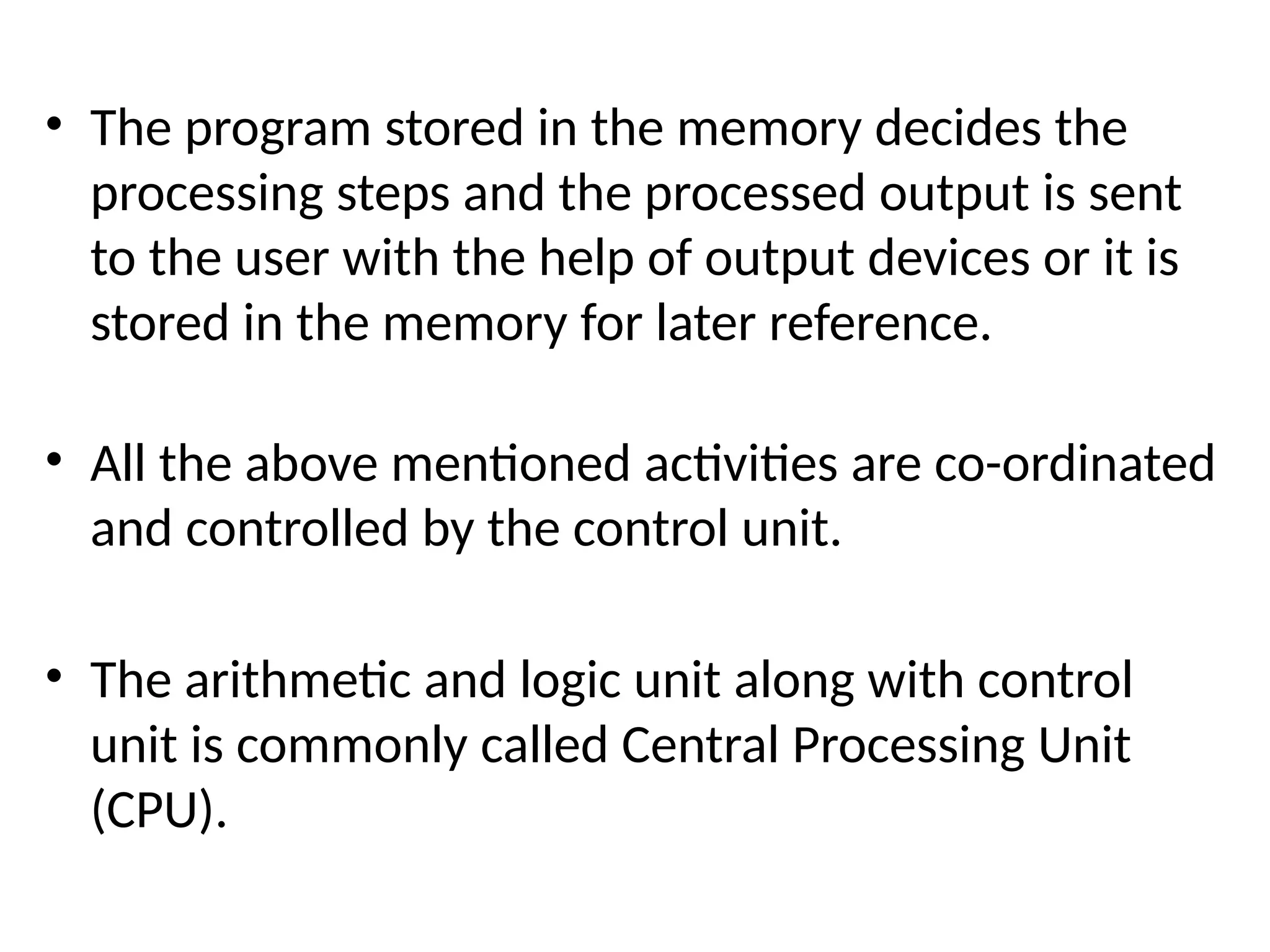 • The program stored in the memory decides the
processing steps and the processed output is sent
to the user with the help of output devices or it is
stored in the memory for later reference.
• All the above mentioned activities are co-ordinated
and controlled by the control unit.
• The arithmetic and logic unit along with control
unit is commonly called Central Processing Unit
(CPU).
 