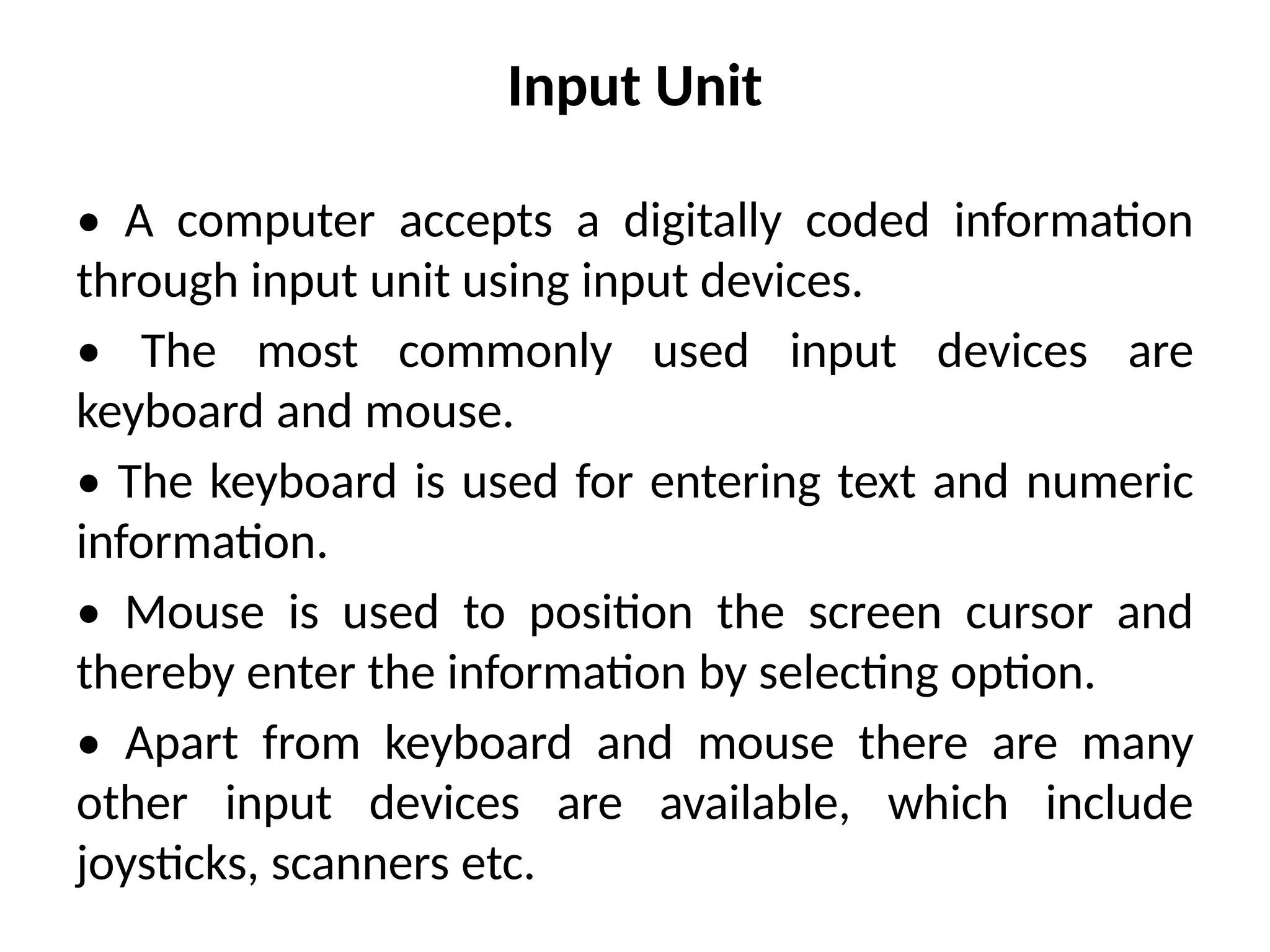 Input Unit
• A computer accepts a digitally coded information
through input unit using input devices.
• The most commonly used input devices are
keyboard and mouse.
• The keyboard is used for entering text and numeric
information.
• Mouse is used to position the screen cursor and
thereby enter the information by selecting option.
• Apart from keyboard and mouse there are many
other input devices are available, which include
joysticks, scanners etc.
 