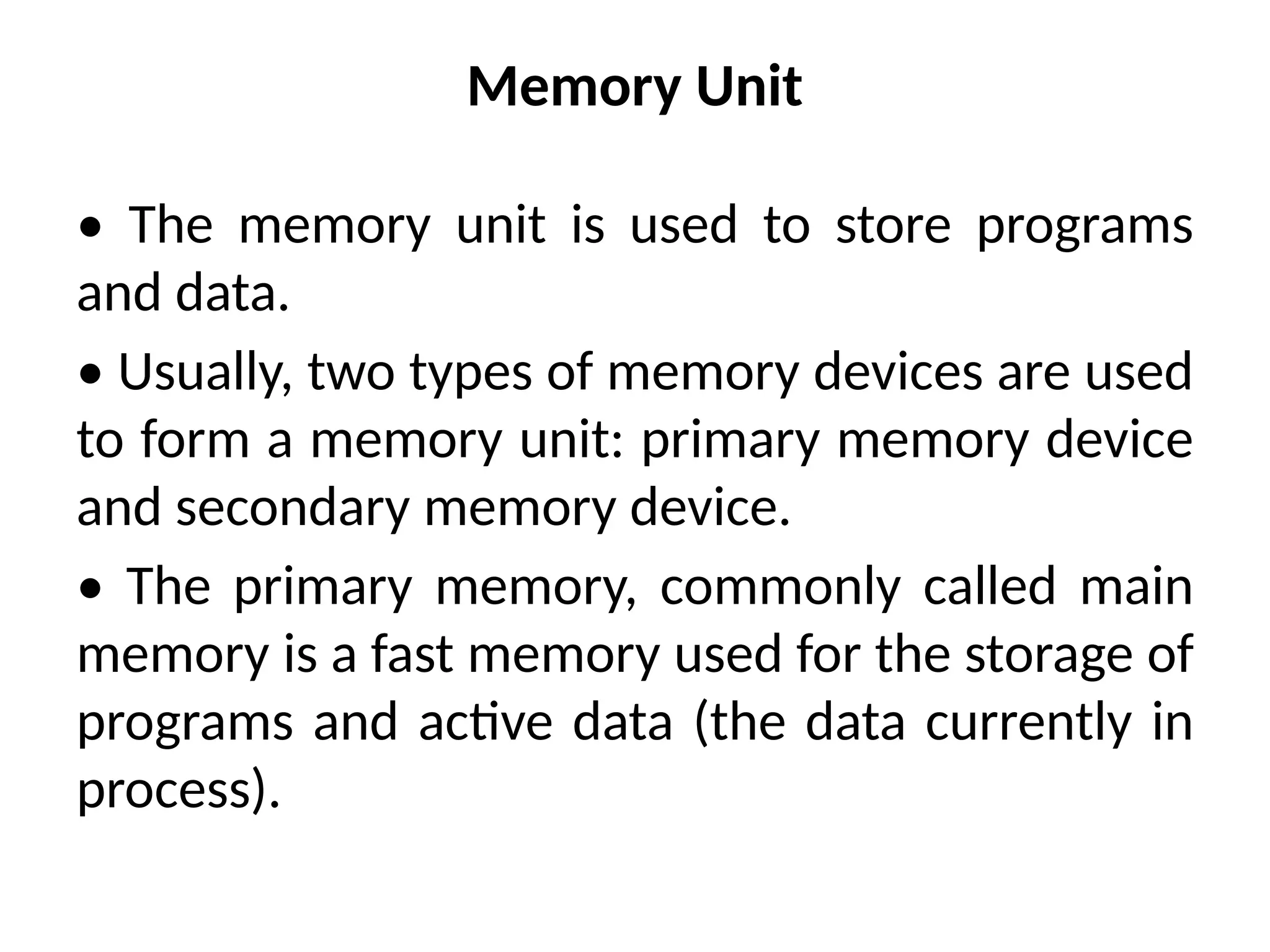 Memory Unit
• The memory unit is used to store programs
and data.
• Usually, two types of memory devices are used
to form a memory unit: primary memory device
and secondary memory device.
• The primary memory, commonly called main
memory is a fast memory used for the storage of
programs and active data (the data currently in
process).
 