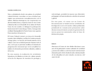 NUESTRA INSTITUCION


Vista y administrada desde otro prisma, la actividad         vulcanología, permitirá incorporar una dimensión
cultural debería convertirse en una actividad que            pedagógica de fuerte incidencia a nivel local, nacional
origine una permanente retroalimentación con el              y global.
turismo. Alianzas estratégicas y de cooperación con
                                                             Por otra parte, al contar con un Centro de
diversas instituciones y empresas, hará de este Centro
                                                             Documentación se fortalecerá las actividades de
Cultural un hito en el desarrollo de la cultura de Puerto
                                                             investigación acerca de nuestra cultura patrimonial,
Varas. En este sentido, se distingue la participación
                                                             permitiendo la comunicación permanente sobre
fundacional del Centro Bosque Nativo, Sernageomin
                                                             diversos temas de interés actual y la generación de
y la Ilustre Municipalidad de Puerto Varas como agentes
                                                             nuevos proyectos sustentados sobre la base de
Patrocinadores del proyecto.
                                                             información propia.
El Centro Cultural contará con áreas de desarrollo
temático bien definidas y un Plan de Gestión pensado
al largo plazo, en función del fortalecimiento de la
cultura como una actividad presente durante todo el
                                                             MISION
año; con lo que se pretende modificar el estándar de
programación estacional que en la actualidad no              Posicionar al Centro de Arte Molino Machmar como
satisface la demanda por servicios culturales y artísticos   uno de los principales centros culturales de actividad
del sector.                                                  y promoción artística a nivel nacional e internacional,
                                                             formando parte de los circuitos locales e internacionales
De esta manera, la realización de actividades
                                                             de las disciplinas de artes visuales, escénicas y del
formativas y de difusión en el arte y la cultura, sumado
                                                             espectáculo.
al hecho de disponer de muestras de geología y
 