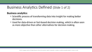 © 2021 Cengage Learning. All Rights Reserved. May not be scanned, copied or duplicated, or posted to a publicly accessible website, in whole or in part.
Business Analytics Defined (Slide 1 of 2)
Business analytics:
• Scientific process of transforming data into insight for making better
decisions.
• Used for data-driven or fact-based decision making, which is often seen
as more objective than other alternatives for decision making.
 