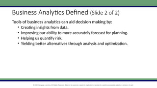 © 2021 Cengage Learning. All Rights Reserved. May not be scanned, copied or duplicated, or posted to a publicly accessible website, in whole or in part.
Business Analytics Defined (Slide 2 of 2)
Tools of business analytics can aid decision making by:
• Creating insights from data.
• Improving our ability to more accurately forecast for planning.
• Helping us quantify risk.
• Yielding better alternatives through analysis and optimization.
 