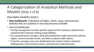 © 2021 Cengage Learning. All Rights Reserved. May not be scanned, copied or duplicated, or posted to a publicly accessible website, in whole or in part.
A Categorization of Analytical Methods and
Models (Slide 2 of 8)
Descriptive Analytics (cont.):
• Data dashboards: Collections of tables, charts, maps, and summary
statistics that are updated as new data become available.
• Uses of dashboards:
• To help management monitor specific aspects of the company’s performance
related to their decision-making responsibilities.
• For corporate-level managers, daily data dashboards might summarize sales by
region, current inventory levels, and other company-wide metrics.
• Front-line managers may view dashboards that contain metrics related to
staffing levels, local inventory levels, and short-term sales forecasts.
 