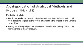 © 2021 Cengage Learning. All Rights Reserved. May not be scanned, copied or duplicated, or posted to a publicly accessible website, in whole or in part.
A Categorization of Analytical Methods and
Models (Slide 4 of 8)
Predictive Analytics:
• Predictive analytics: Consists of techniques that use models constructed
from past data to predict the future or ascertain the impact of one variable
on another.
• Survey data and past purchase behavior may be used to help predict the
market share of a new product.
 