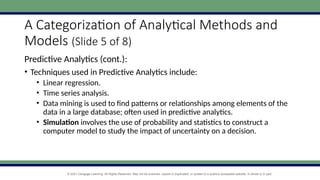 © 2021 Cengage Learning. All Rights Reserved. May not be scanned, copied or duplicated, or posted to a publicly accessible website, in whole or in part.
A Categorization of Analytical Methods and
Models (Slide 5 of 8)
Predictive Analytics (cont.):
• Techniques used in Predictive Analytics include:
• Linear regression.
• Time series analysis.
• Data mining is used to find patterns or relationships among elements of the
data in a large database; often used in predictive analytics.
• Simulation involves the use of probability and statistics to construct a
computer model to study the impact of uncertainty on a decision.
 