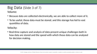 © 2021 Cengage Learning. All Rights Reserved. May not be scanned, copied or duplicated, or posted to a publicly accessible website, in whole or in part.
Big Data (Slide 3 of 7)
Volume:
• Because data are collected electronically, we are able to collect more of it.
• To be useful, these data must be stored, and this storage has led to vast
quantities of data.
Velocity:
• Real-time capture and analysis of data present unique challenges both in
how data are stored and the speed with which those data can be analyzed
for decision making.
 