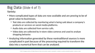 © 2021 Cengage Learning. All Rights Reserved. May not be scanned, copied or duplicated, or posted to a publicly accessible website, in whole or in part.
Big Data (Slide 4 of 7)
Variety:
• More complicated types of data are now available and are proving to be of
great value to businesses.
• Text data are collected by monitoring what is being said about a company’s
products or services on social media platforms.
• Audio data are collected from service calls.
• Video data are collected by in-store video cameras and used to analyze
shopping behavior.
• Analyzing information generated by these nontraditional sources is more
complicated in part because of the processing required to transform the
data into a numerical form that can be analyzed.
 
