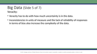 © 2021 Cengage Learning. All Rights Reserved. May not be scanned, copied or duplicated, or posted to a publicly accessible website, in whole or in part.
Big Data (Slide 5 of 7)
Veracity:
• Veracity has to do with how much uncertainty is in the data.
• Inconsistencies in units of measure and the lack of reliability of responses
in terms of bias also increase the complexity of the data.
 
