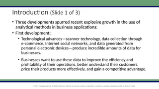 © 2021 Cengage Learning. All Rights Reserved. May not be scanned, copied or duplicated, or posted to a publicly accessible website, in whole or in part.
Introduction (Slide 1 of 3)
• Three developments spurred recent explosive growth in the use of
analytical methods in business applications:
• First development:
• Technological advances—scanner technology, data collection through
e-commerce, Internet social networks, and data generated from
personal electronic devices—produce incredible amounts of data for
businesses.
• Businesses want to use these data to improve the efficiency and
profitability of their operations, better understand their customers,
price their products more effectively, and gain a competitive advantage.
 