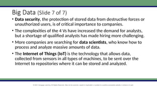 © 2021 Cengage Learning. All Rights Reserved. May not be scanned, copied or duplicated, or posted to a publicly accessible website, in whole or in part.
Big Data (Slide 7 of 7)
• Data security, the protection of stored data from destructive forces or
unauthorized users, is of critical importance to companies.
• The complexities of the 4 Vs have increased the demand for analysts,
but a shortage of qualified analysts has made hiring more challenging.
• More companies are searching for data scientists, who know how to
process and analyze massive amounts of data.
• The Internet of Things (IoT) is the technology that allows data,
collected from sensors in all types of machines, to be sent over the
Internet to repositories where it can be stored and analyzed.
 