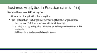 © 2021 Cengage Learning. All Rights Reserved. May not be scanned, copied or duplicated, or posted to a publicly accessible website, in whole or in part.
Business Analytics in Practice (Slide 3 of 11)
Human Resource (HR) Analytics:
• New area of application for analytics.
• The HR function is charged with ensuring that the organization:
• Has the mix of skill sets necessary to meet its needs.
• Is hiring the highest-quality talent and providing an environment that
retains it.
• Achieves its organizational diversity goals.
 