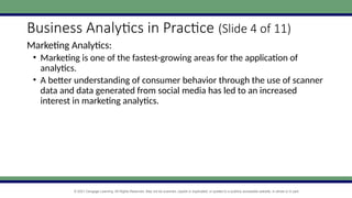© 2021 Cengage Learning. All Rights Reserved. May not be scanned, copied or duplicated, or posted to a publicly accessible website, in whole or in part.
Business Analytics in Practice (Slide 4 of 11)
Marketing Analytics:
• Marketing is one of the fastest-growing areas for the application of
analytics.
• A better understanding of consumer behavior through the use of scanner
data and data generated from social media has led to an increased
interest in marketing analytics.
 