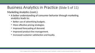 © 2021 Cengage Learning. All Rights Reserved. May not be scanned, copied or duplicated, or posted to a publicly accessible website, in whole or in part.
Business Analytics in Practice (Slide 5 of 11)
Marketing Analytics (cont.):
• A better understanding of consumer behavior through marketing
analytics leads to:
• Better use of advertising budgets.
• More effective pricing strategies.
• Improved forecasting of demand.
• Improved product-line management.
• Increased customer satisfaction and loyalty.
 