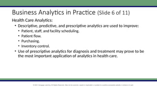 © 2021 Cengage Learning. All Rights Reserved. May not be scanned, copied or duplicated, or posted to a publicly accessible website, in whole or in part.
Business Analytics in Practice (Slide 6 of 11)
Health Care Analytics:
• Descriptive, predictive, and prescriptive analytics are used to improve:
• Patient, staff, and facility scheduling.
• Patient flow.
• Purchasing.
• Inventory control.
• Use of prescriptive analytics for diagnosis and treatment may prove to be
the most important application of analytics in health care.
 