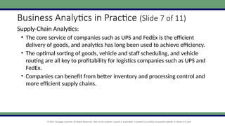 © 2021 Cengage Learning. All Rights Reserved. May not be scanned, copied or duplicated, or posted to a publicly accessible website, in whole or in part.
Business Analytics in Practice (Slide 7 of 11)
Supply-Chain Analytics:
• The core service of companies such as UPS and FedEx is the efficient
delivery of goods, and analytics has long been used to achieve efficiency.
• The optimal sorting of goods, vehicle and staff scheduling, and vehicle
routing are all key to profitability for logistics companies such as UPS and
FedEx.
• Companies can benefit from better inventory and processing control and
more efficient supply chains.
 