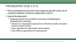 © 2021 Cengage Learning. All Rights Reserved. May not be scanned, copied or duplicated, or posted to a publicly accessible website, in whole or in part.
Introduction (Slide 2 of 3)
• Three developments spurred recent explosive growth in the use of
analytical methods in business applications (cont.):
• Second development:
• Ongoing research has resulted in numerous methodological
developments, including:
• Advances in computational approaches to effectively handle and explore
massive amounts of data.
• Faster algorithms for optimization and simulation.
• More effective approaches for visualizing data.
 