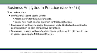 © 2021 Cengage Learning. All Rights Reserved. May not be scanned, copied or duplicated, or posted to a publicly accessible website, in whole or in part.
Business Analytics in Practice (Slide 9 of 11)
Sports Analytics
• Professional sports teams use to:
• Assess players for the amateur drafts.
• Decide how much to offer players in contract negotiations.
• Professional motorcycle racing teams use sophisticated optimization for
gearbox design to gain competitive advantage.
• Teams use to assist with on-field decisions such as which pitchers to use
in various games of a MLB playoff series.
 