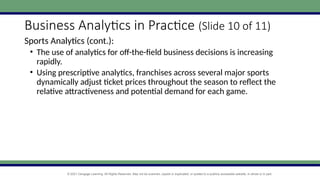 © 2021 Cengage Learning. All Rights Reserved. May not be scanned, copied or duplicated, or posted to a publicly accessible website, in whole or in part.
Business Analytics in Practice (Slide 10 of 11)
Sports Analytics (cont.):
• The use of analytics for off-the-field business decisions is increasing
rapidly.
• Using prescriptive analytics, franchises across several major sports
dynamically adjust ticket prices throughout the season to reflect the
relative attractiveness and potential demand for each game.
 