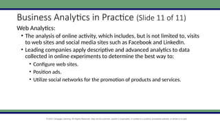 © 2021 Cengage Learning. All Rights Reserved. May not be scanned, copied or duplicated, or posted to a publicly accessible website, in whole or in part.
Business Analytics in Practice (Slide 11 of 11)
Web Analytics:
• The analysis of online activity, which includes, but is not limited to, visits
to web sites and social media sites such as Facebook and LinkedIn.
• Leading companies apply descriptive and advanced analytics to data
collected in online experiments to determine the best way to:
• Configure web sites.
• Position ads.
• Utilize social networks for the promotion of products and services.
 