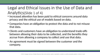 © 2021 Cengage Learning. All Rights Reserved. May not be scanned, copied or duplicated, or posted to a publicly accessible website, in whole or in part.
Legal and Ethical Issues in the Use of Data and
Analytics(Slide 1 of 4)
• Increased attention has been paid to ethical concerns around data
privacy and the ethical use of models based on data.
• Companies have an obligation to protect the data and to not misuse
that data.
• Clients and customers have an obligation to understand trade-offs
between allowing their data to be collected, and the benefits they
accrue from allowing a company to collect and use that data.
• An agreement must be signed between the customer and the
company.
 