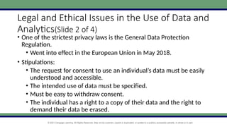 © 2021 Cengage Learning. All Rights Reserved. May not be scanned, copied or duplicated, or posted to a publicly accessible website, in whole or in part.
Legal and Ethical Issues in the Use of Data and
Analytics(Slide 2 of 4)
• One of the strictest privacy laws is the General Data Protection
Regulation.
• Went into effect in the European Union in May 2018.
• Stipulations:
• The request for consent to use an individual’s data must be easily
understood and accessible.
• The intended use of data must be specified.
• Must be easy to withdraw consent.
• The individual has a right to a copy of their data and the right to
demand their data be erased.
 
