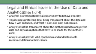 © 2021 Cengage Learning. All Rights Reserved. May not be scanned, copied or duplicated, or posted to a publicly accessible website, in whole or in part.
Legal and Ethical Issues in the Use of Data and
Analytics(Slide 3 of 4)
• Analytics professionals have a responsibility to behave ethically.
• This includes protecting data, being transparent about the data and
how it was collected, and what it does and does not contain.
• Analysts must be transparent about the methods used to analyze the
data and any assumptions that have to be made for the methods
used.
• Analysts must provide valid conclusions and understandable
recommendations to their clients.
 
