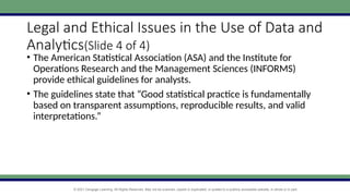 © 2021 Cengage Learning. All Rights Reserved. May not be scanned, copied or duplicated, or posted to a publicly accessible website, in whole or in part.
Legal and Ethical Issues in the Use of Data and
Analytics(Slide 4 of 4)
• The American Statistical Association (ASA) and the Institute for
Operations Research and the Management Sciences (INFORMS)
provide ethical guidelines for analysts.
• The guidelines state that “Good statistical practice is fundamentally
based on transparent assumptions, reproducible results, and valid
interpretations.”
 