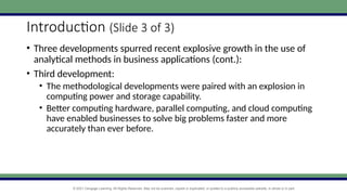 © 2021 Cengage Learning. All Rights Reserved. May not be scanned, copied or duplicated, or posted to a publicly accessible website, in whole or in part.
Introduction (Slide 3 of 3)
• Three developments spurred recent explosive growth in the use of
analytical methods in business applications (cont.):
• Third development:
• The methodological developments were paired with an explosion in
computing power and storage capability.
• Better computing hardware, parallel computing, and cloud computing
have enabled businesses to solve big problems faster and more
accurately than ever before.
 