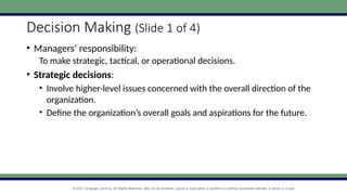 © 2021 Cengage Learning. All Rights Reserved. May not be scanned, copied or duplicated, or posted to a publicly accessible website, in whole or in part.
Decision Making (Slide 1 of 4)
• Managers’ responsibility:
To make strategic, tactical, or operational decisions.
• Strategic decisions:
• Involve higher-level issues concerned with the overall direction of the
organization.
• Define the organization’s overall goals and aspirations for the future.
 