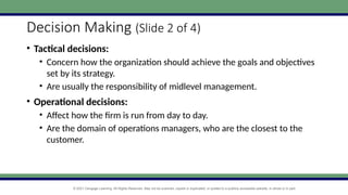 © 2021 Cengage Learning. All Rights Reserved. May not be scanned, copied or duplicated, or posted to a publicly accessible website, in whole or in part.
Decision Making (Slide 2 of 4)
• Tactical decisions:
• Concern how the organization should achieve the goals and objectives
set by its strategy.
• Are usually the responsibility of midlevel management.
• Operational decisions:
• Affect how the firm is run from day to day.
• Are the domain of operations managers, who are the closest to the
customer.
 