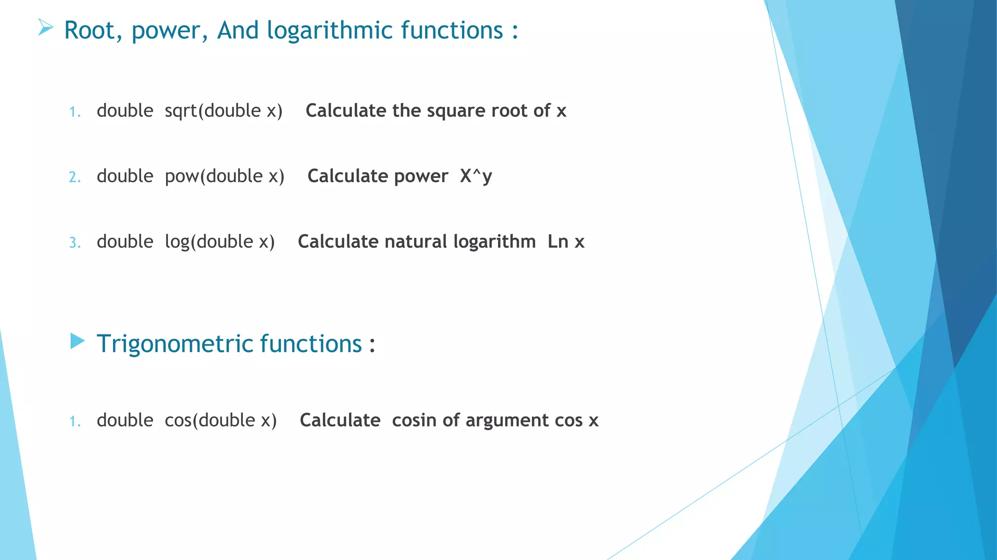 1. double sqrt(double x) Calculate the square root of x
2. double pow(double x) Calculate power X^y
3. double log(double x) Calculate natural logarithm Ln x
 Trigonometric functions :
1. double cos(double x) Calculate cosin of argument cos x
 Root, power, And logarithmic functions :
 