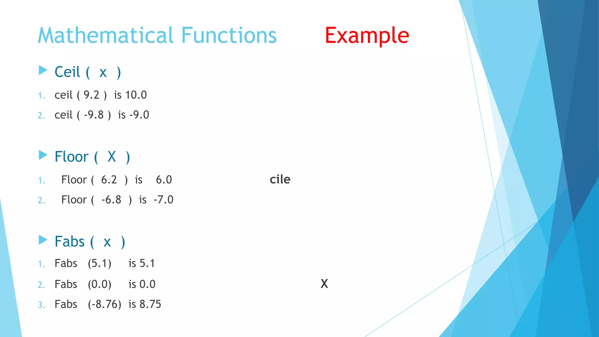 Mathematical Functions Example
 Ceil ( x )
1. ceil ( 9.2 ) is 10.0
2. ceil ( -9.8 ) is -9.0
 Floor ( X )
1. Floor ( 6.2 ) is 6.0 cile
2. Floor ( -6.8 ) is -7.0
 Fabs ( x )
1. Fabs (5.1) is 5.1
2. Fabs (0.0) is 0.0 X
3. Fabs (-8.76) is 8.75
 