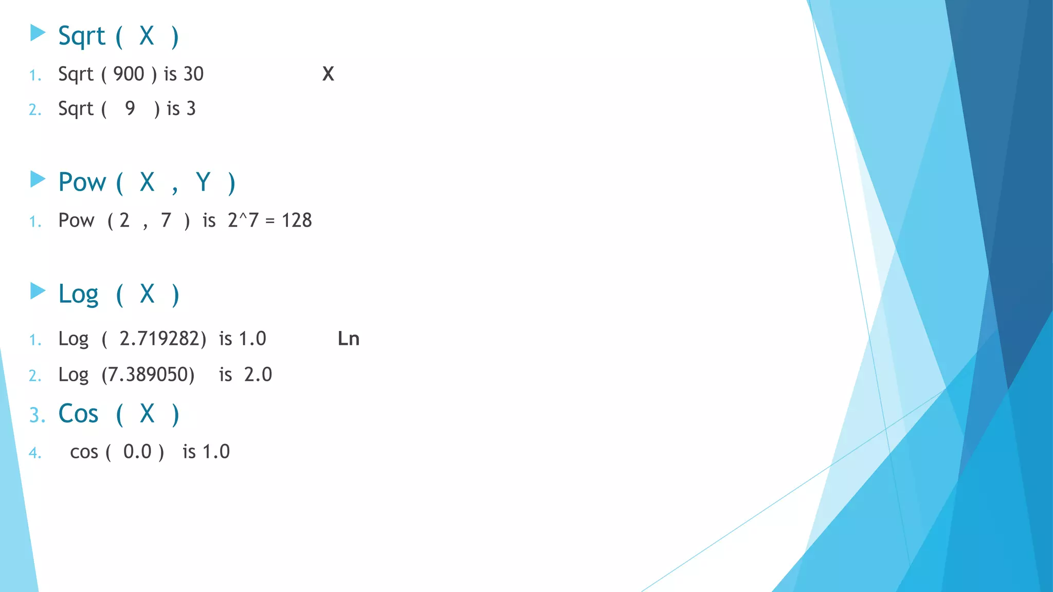  Sqrt ( X )
1. Sqrt ( 900 ) is 30 X
2. Sqrt ( 9 ) is 3
 Pow ( X , Y )
1. Pow ( 2 , 7 ) is 2^7 = 128
 Log ( X )
1. Log ( 2.719282) is 1.0 Ln
2. Log (7.389050) is 2.0
3. Cos ( X )
4. cos ( 0.0 ) is 1.0
 