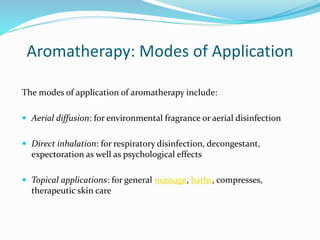 Aromatherapy: Modes of Application
The modes of application of aromatherapy include:
 Aerial diffusion: for environmental fragrance or aerial disinfection
 Direct inhalation: for respiratory disinfection, decongestant,
expectoration as well as psychological effects
 Topical applications: for general massage, baths, compresses,
therapeutic skin care
 