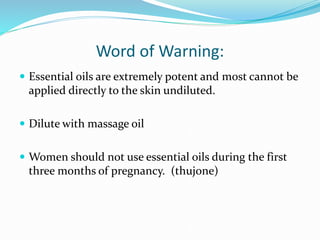 Word of Warning:
 Essential oils are extremely potent and most cannot be
applied directly to the skin undiluted.
 Dilute with massage oil
 Women should not use essential oils during the first
three months of pregnancy. (thujone)
 