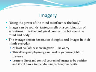Imagery
 “Using the power of the mind to influence the body”
 Images can be sounds, tastes, smells or a combination of
sensations. It is the biological connection between the
mind and body.
 The average person has 10,000 thoughts and images in their
minds everyday.
 At least half of these are negative – like worry
 This alters your physiology and makes you susceptible to
dis-ease.
 Learn to direct and control your mind images to be positive
and it will have a tremendous impact on your heath.
 