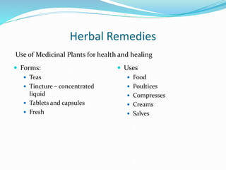 Herbal Remedies
 Forms:
 Teas
 Tincture – concentrated
liquid
 Tablets and capsules
 Fresh
 Uses
 Food
 Poultices
 Compresses
 Creams
 Salves
Use of Medicinal Plants for health and healing
 
