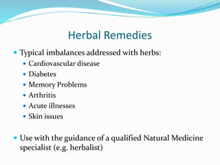 Herbal Remedies
 Typical imbalances addressed with herbs:
 Cardiovascular disease
 Diabetes
 Memory Problems
 Arthritis
 Acute illnesses
 Skin issues
 Use with the guidance of a qualified Natural Medicine
specialist (e.g. herbalist)
 