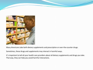 Many Americans take both dietary supplements and prescription or over-the-counter drugs.
Sometimes, these drugs and supplements may interact in harmful ways.
It’s important to tell all your health care providers about all dietary supplements and drugs you take.
That way, they can help you avoid harmful interactions.
 