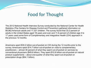 Food for Thought
The 2012 National Health Interview Survey conducted by the National Center for Health
Statistics (The Centers for Disease Control and Prevention) gathered information on
88,962 American adults and 17,321 children. The survey found that 33.2 percent of
adults in the United States aged 18 years and over and 11.6 percent of children age 4 to
17 years used some form of Complementary and Integrative Health (CIH) approach in
the previous 12 months.
Americans spent $30.2 billion out-of-pocket on CIH during the 12 months prior to the
survey. Americans spent $14.7 billion out-of-pocket on visits to complementary
practitioners – almost 30 percent of what they spent out-of-pocket on services by
conventional physicians ($49.6 billion). They spent $12.8 billion out-of-pocket on natural
product supplements – about one-quarter of what they spent out-of-pocket on
prescription drugs ($54.1 billion).
 