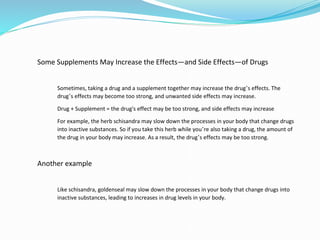 Some Supplements May Increase the Effects—and Side Effects—of Drugs
Sometimes, taking a drug and a supplement together may increase the drug’s effects. The
drug’s effects may become too strong, and unwanted side effects may increase.
Drug + Supplement = the drug's effect may be too strong, and side effects may increase
For example, the herb schisandra may slow down the processes in your body that change drugs
into inactive substances. So if you take this herb while you’re also taking a drug, the amount of
the drug in your body may increase. As a result, the drug’s effects may be too strong.
Another example
Like schisandra, goldenseal may slow down the processes in your body that change drugs into
inactive substances, leading to increases in drug levels in your body.
 
