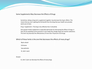 Some Supplements May Decrease the Effects of Drugs
Sometimes, taking a drug and a supplement together may decrease the drug’s effects. This
means that you aren’t getting the full benefit from the drug that your health care provider
wants you to have.
Drug + Supplement = The drug is less effective than it should be
One popular herbal supplement is especially well known for decreasing the effects of drugs. It
does this by speeding up the processes in your body that change drugs into inactive substances.
This herb may decrease the effectiveness of more than 70 percent of all drugs.
Which of these herbs is the one that decreases the effects of many drugs?
Black cohosh
Echinacea
Saw palmetto
St. John’s wort
Answer:
St. John’s wort can decrease the effects of many drugs.
 