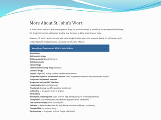 More About St. John’s Wort
St. John’s wort interacts with many types of drugs. In most instances, it speeds up the processes that change
the drug into inactive substances, leading to a decrease in drug levels in your body.
However, St. John’s wort interacts with some drugs in other ways. For example, taking St. John’s wort with
certain types of antidepressants can cause harmful side effects.
Some Drugs That Interact With St. John’s Wort
Anesthetics
Anti-anxiety drugs
Anticoagulants (blood thinners)
Antidepressants
Cancer drugs
Cholesterol-lowering drugs (statins)
Diabetes drugs
Digoxin (digitalis), a drug used to treat heart problems
Drugs that suppress the immune system (used to prevent rejection of transplanted organs)
Drugs used to prevent seizures
Drugs used to treat HIV infection
Fexofenadine (an antihistamine)
Finasteride (a drug used for prostate problems)
Ivabradine (a drug used to treat angina)
Methadone
Nifedipine and verapamil (used to treat high blood pressure or heart problems)
Omeprazole (an acid reducer used to treat digestive tract problems)
Oral contraceptives (birth control pills)
Talinolol (a beta-blocker used for high blood pressure and heart problems)
Theophylline (an asthma drug)
Voriconazole (a drug used to treat fungal infections)
 