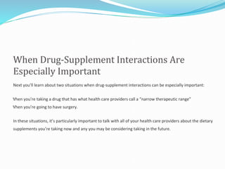 When Drug-Supplement Interactions Are
Especially Important
Next you’ll learn about two situations when drug-supplement interactions can be especially important:
When you’re taking a drug that has what health care providers call a “narrow therapeutic range”
When you’re going to have surgery.
In these situations, it’s particularly important to talk with all of your health care providers about the dietary
supplements you’re taking now and any you may be considering taking in the future.
 