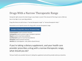Drugs With a Narrow Therapeutic Range
Having the right amount of certain drugs in your body is crucial. If the amount of the drug is even a little too
low or too high, it can cause big problems.
Drugs like these are said to have a “narrow therapeutic range” or “narrow therapeutic index.”
Interactions are of special concern for drugs with a narrow therapeutic range.
Examples of Drugs With a Narrow Therapeutic Range
Carbamazepine (used to prevent seizures)
Cyclosporine (used to prevent organ transplant rejection)
Digoxin (used to treat heart problems)
Levothyroxine (used to treat thyroid problems)
Phenytoin (used to prevent seizures)
Warfarin (an anticoagulant—also called a blood thinner)
If you’re taking a dietary supplement, and your health care
provider prescribes a drug with a narrow therapeutic range,
what should you do?
Tell your health care provider that you’re taking the supplement and ask the provider what you should do.
 