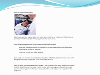 If You’re Going To Have Surgery
If you’re going to have surgery, talk to your health care providers as far in advance of the operation as
possible and tell them about all dietary supplements that you’re taking.
Some dietary supplements may cause problems during surgery because:
◾They may affect your response to anesthetics or to other medicines that you may be given
before, during, or after the operation
◾They may increase your risk of bleeding.
Some health care providers will ask patients to discontinue all herbal supplements several weeks before
having elective surgery (surgery that can be scheduled in advance).
If you’re having an emergency operation, you won’t have a chance to stop taking supplements ahead of
time. But it’s still important for you or a family member to tell your surgeon and anesthesia provider
about all dietary supplements that you’re taking so that they can be prepared for any problems that
might occur.
 